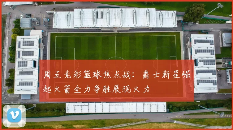 周五竞彩篮球焦点战：爵士新星崛起火箭全力争胜展现火力