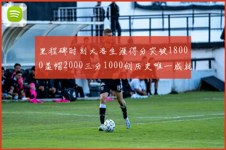 里程碑时刻大洛生涯得分突破18000盖帽2000三分1000创历史唯一成就