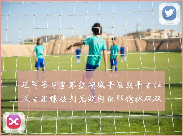 迈阿密与皇家盐湖城半场战平吉拉沃吉进球被判无效阿伦耶德林双双染黄