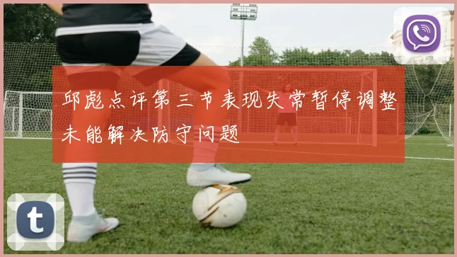邱彪点评第三节表现失常暂停调整未能解决防守问题
