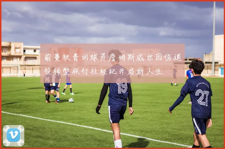 前曼联青训球员詹姆斯威尔因伤退役转型旅行社经纪开启新人生