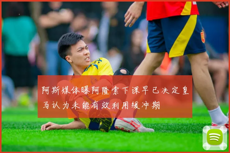 阿斯媒体曝阿隆索下课早已决定皇马认为未能有效利用缓冲期