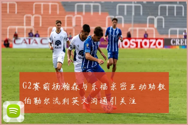 G2赛前杨瀚森与乐福亲密互动助教伯勒尔流利英文沟通引关注