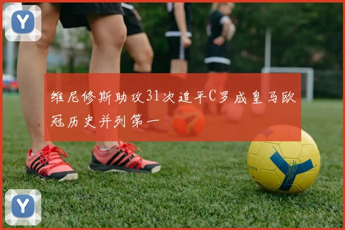 维尼修斯助攻31次追平C罗成皇马欧冠历史并列第一
